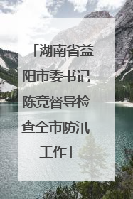 湖南省益阳市委书记陈竞督导检查全市防汛工作