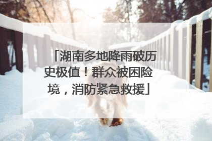 湖南多地降雨破历史极值！群众被困险境，消防紧急救援