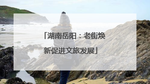 湖南岳阳：老街焕新促进文旅发展