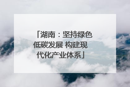 湖南：坚持绿色低碳发展 构建现代化产业体系