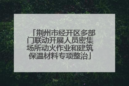 荆州市经开区多部门联动开展人员密集场所动火作业和建筑保温材料专项整治