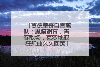 莫德里奇自宣离队：魔笛谢幕，青春散场，克罗地亚狂想曲久久回荡