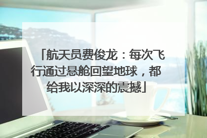 航天员费俊龙：每次飞行通过悬舱回望地球，都给我以深深的震撼