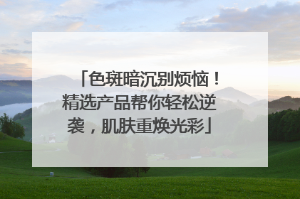 色斑暗沉别烦恼！精选产品帮你轻松逆袭，肌肤重焕光彩