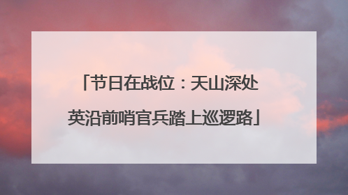 节日在战位：天山深处 英沿前哨官兵踏上巡逻路