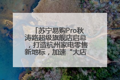 苏宁易购Pro秋涛路超级旗舰店启幕，打造杭州家电零售新地标，加速“大店攻略”全省布局