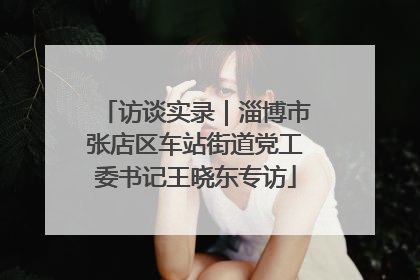 访谈实录｜淄博市张店区车站街道党工委书记王晓东专访