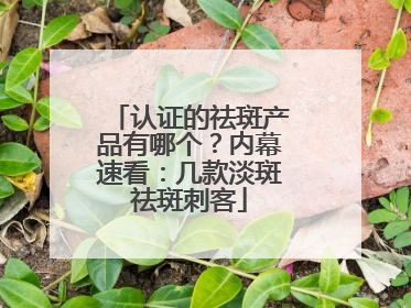 认证的祛斑产品有哪个？内幕速看：几款淡斑祛斑刺客