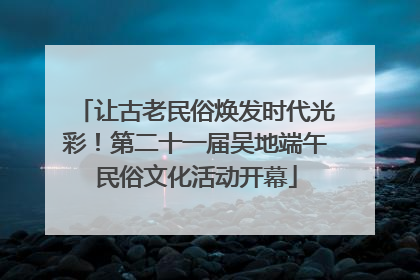 让古老民俗焕发时代光彩！第二十一届吴地端午民俗文化活动开幕