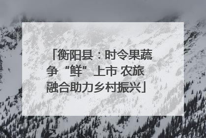 衡阳县：时令果蔬争“鲜”上市 农旅融合助力乡村振兴