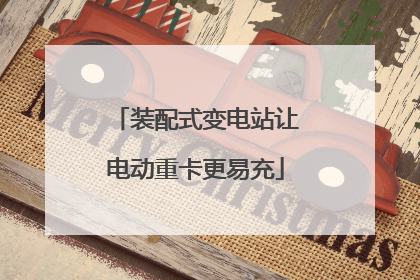 装配式变电站让电动重卡更易充