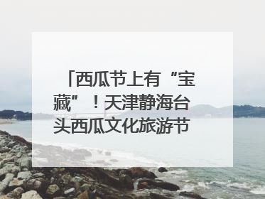 西瓜节上有“宝藏”！天津静海台头西瓜文化旅游节甜蜜开幕