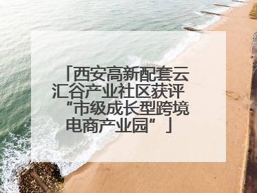 西安高新配套云汇谷产业社区获评“市级成长型跨境电商产业园”