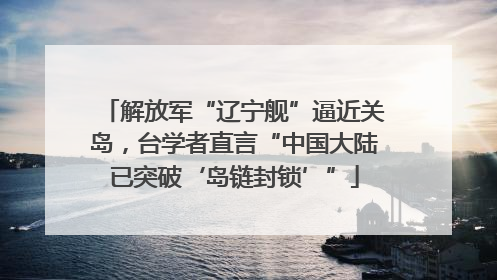 解放军“辽宁舰”逼近关岛，台学者直言“中国大陆已突破‘岛链封锁’”