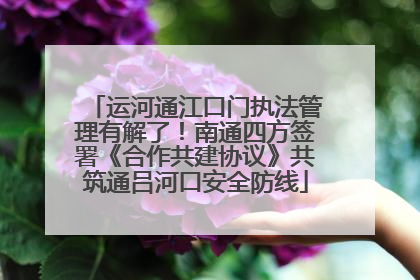 运河通江口门执法管理有解了！南通四方签署《合作共建协议》共筑通吕河口安全防线
