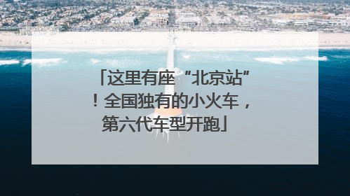 这里有座“北京站”！全国独有的小火车，第六代车型开跑