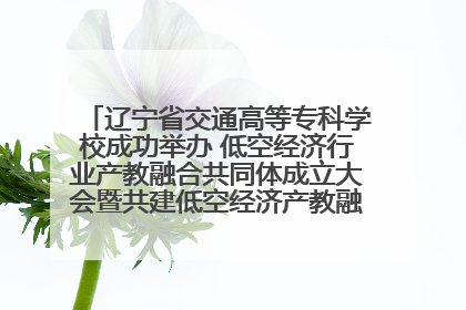 辽宁省交通高等专科学校成功举办 低空经济行业产教融合共同体成立大会暨共建低空经济产教融合新生态论坛