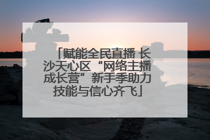赋能全民直播 长沙天心区“网络主播成长营”新手季助力技能与信心齐飞