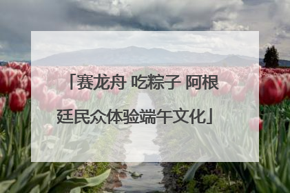 赛龙舟 吃粽子 阿根廷民众体验端午文化