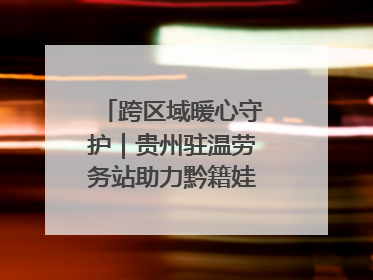 跨区域暖心守护｜贵州驻温劳务站助力黔籍娃入学无忧