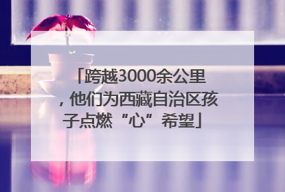 跨越3000余公里,他们为西藏自治区孩子点燃“心”希望