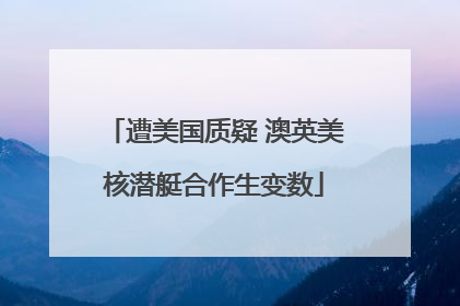 遭美国质疑 澳英美核潜艇合作生变数