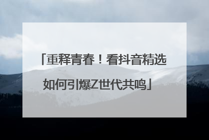 重释青春！看抖音精选如何引爆Z世代共鸣