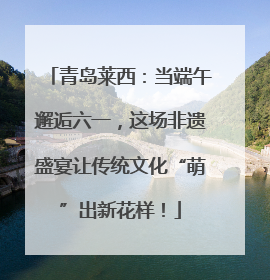 青岛莱西：当端午邂逅六一，这场非遗盛宴让传统文化“萌”出新花样！