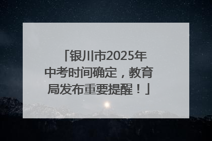 银川市2025年中考时间确定，教育局发布重要提醒！