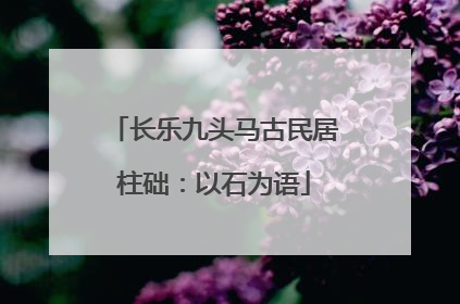 长乐九头马古民居柱础：以石为语
