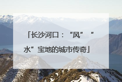 长沙河口：“风”“水”宝地的城市传奇
