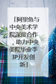 阿里鱼与中央美术学院深度合作，助力中央美院毕业季IP开发创新