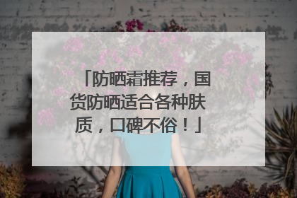 防晒霜推荐，国货防晒适合各种肤质，口碑不俗！