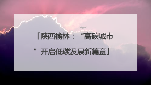 陕西榆林：“高碳城市”开启低碳发展新篇章