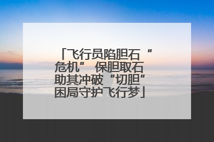 飞行员陷胆石“危机” 保胆取石助其冲破“切胆”困局守护飞行梦