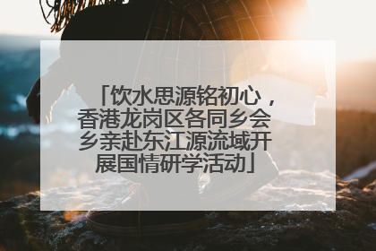 饮水思源铭初心，香港龙岗区各同乡会乡亲赴东江源流域开展国情研学活动