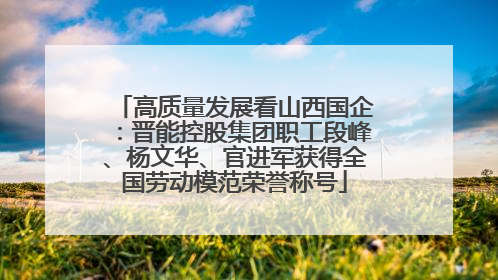 高质量发展看山西国企：晋能控股集团职工段峰、杨文华、官进军获得全国劳动模范荣誉称号
