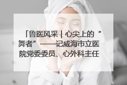 鲁医风采｜心尖上的“舞者”——记威海市立医院党委委员、心外科主任、主任医师景昊