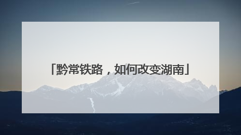 黔常铁路，如何改变湖南