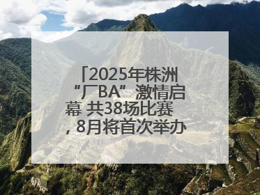 2025年株洲“厂BA”激情启幕 共38场比赛，8月将首次举办全国邀请赛