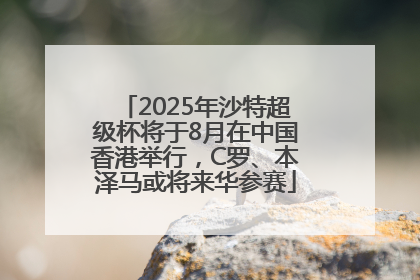 2025年沙特超级杯将于8月在中国香港举行，C罗、本泽马或将来华参赛