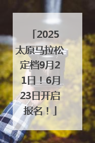 2025太原马拉松定档9月21日！6月23日开启报名！