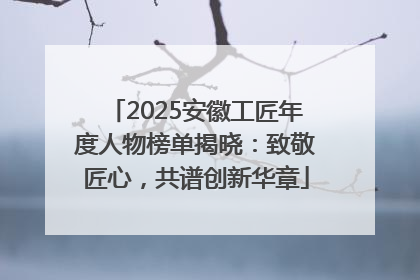 2025安徽工匠年度人物榜单揭晓：致敬匠心，共谱创新华章