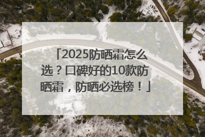 2025防晒霜怎么选？口碑好的10款防晒霜，防晒必选榜！