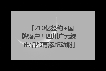 210亿签约+国牌落户！四川广元绿电铝都再添新动能