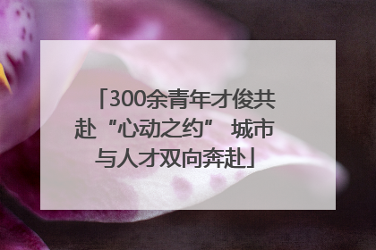 300余青年才俊共赴“心动之约” 城市与人才双向奔赴