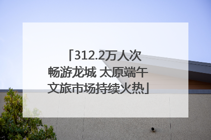 312.2万人次畅游龙城 太原端午文旅市场持续火热