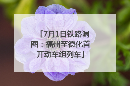7月1日铁路调图：福州至德化首开动车组列车