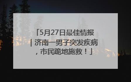 5月27日最佳情报｜济南一男子突发疾病，市民跪地施救！