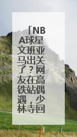 NBA球星文班亚马出关了？网友在高铁站偶遇，少林寺回应：人已离开寺院